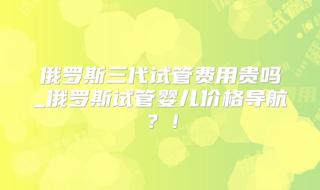 俄罗斯三代试管费用贵吗_俄罗斯试管婴儿价格导航?!