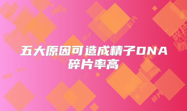 五大原因可造成精子DNA碎片率高
