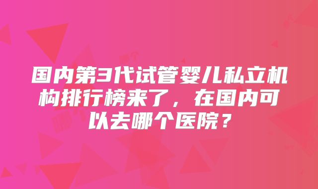 国内第3代试管婴儿私立机构排行榜来了，在国内可以去哪个医院？