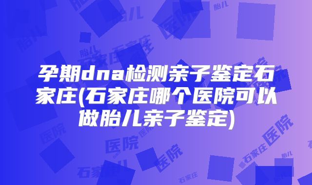 孕期dna检测亲子鉴定石家庄(石家庄哪个医院可以做胎儿亲子鉴定)