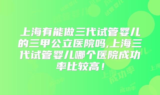上海有能做三代试管婴儿的三甲公立医院吗,上海三代试管婴儿哪个医院成功率比较高！