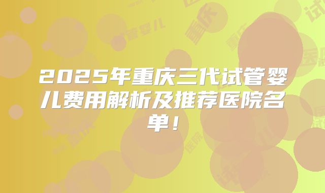 2025年重庆三代试管婴儿费用解析及推荐医院名单！