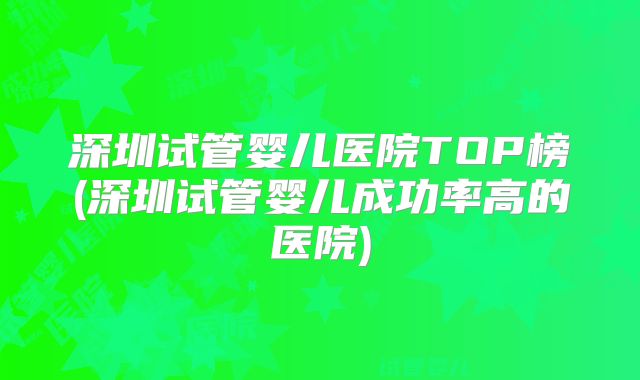 深圳试管婴儿医院TOP榜(深圳试管婴儿成功率高的医院)