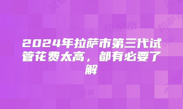 2024年拉萨市第三代试管花费太高,都有必要了解