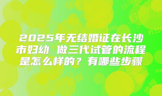 2025年无结婚证在长沙市妇幼 做三代试管的流程是怎么样的？有哪些步骤