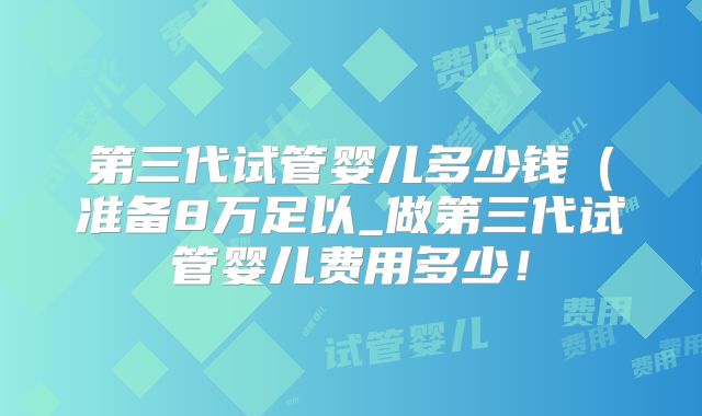 第三代试管婴儿多少钱（准备8万足以_做第三代试管婴儿费用多少！