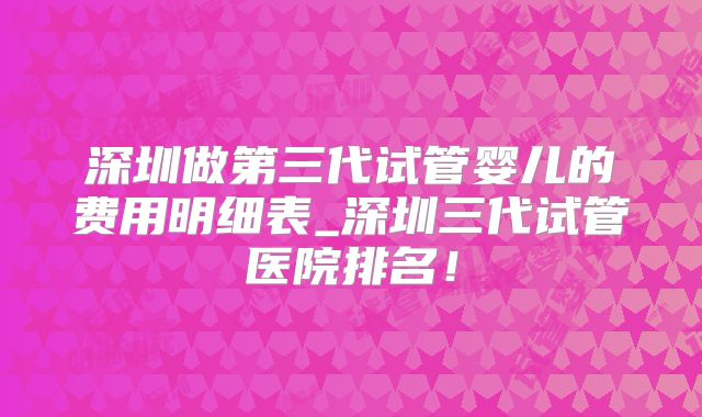 深圳做第三代试管婴儿的费用明细表_深圳三代试管医院排名！