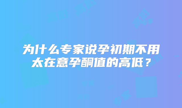 为什么专家说孕初期不用太在意孕酮值的高低?