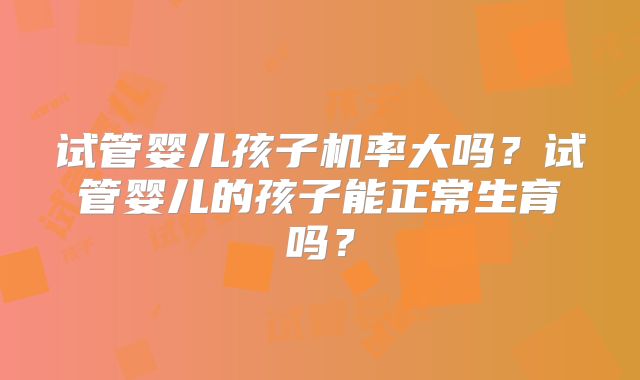 试管婴儿孩子机率大吗？试管婴儿的孩子能正常生育吗？