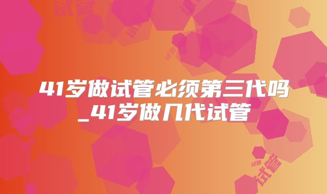 41岁做试管必须第三代吗_41岁做几代试管