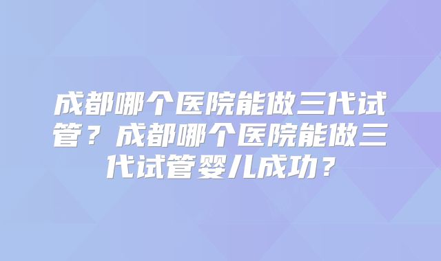 成都哪个医院能做三代试管？成都哪个医院能做三代试管婴儿成功？