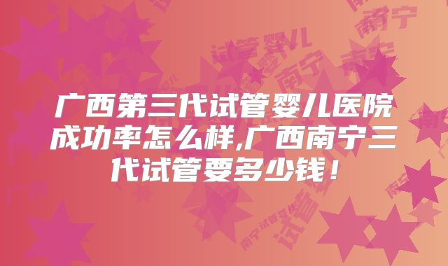 广西第三代试管婴儿医院成功率怎么样,广西南宁三代试管要多少钱！