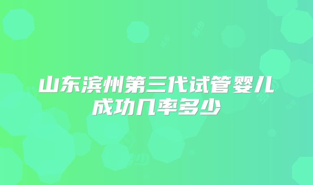 山东滨州第三代试管婴儿成功几率多少