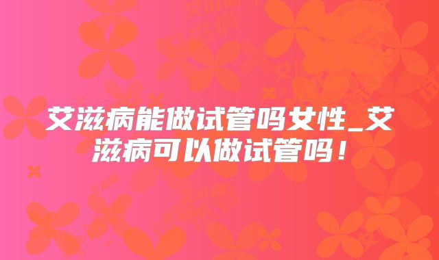 艾滋病能做试管吗女性_艾滋病可以做试管吗!