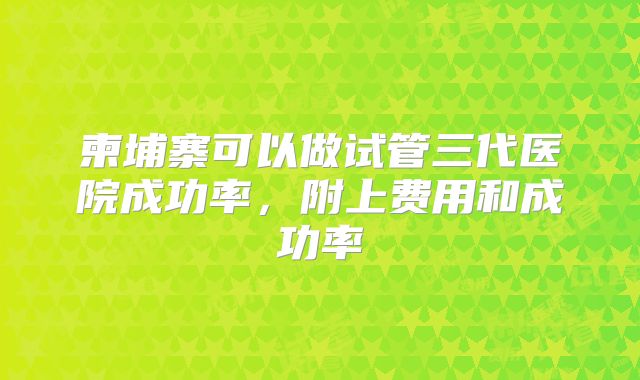 柬埔寨可以做试管三代医院成功率,附上费用和成功率