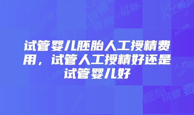 试管婴儿胚胎人工授精费用，试管人工授精好还是试管婴儿好
