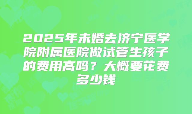 2025年未婚去济宁医学院附属医院做试管生孩子的费用高吗?大概要花费多少钱