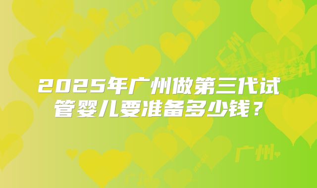 2025年广州做第三代试管婴儿要准备多少钱?