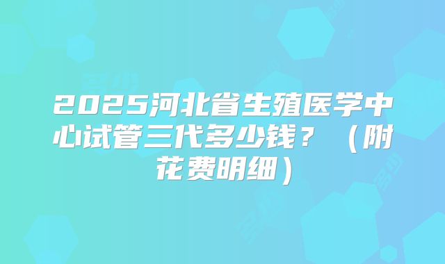 2025河北省生殖医学中心试管三代多少钱?(附花费明细)