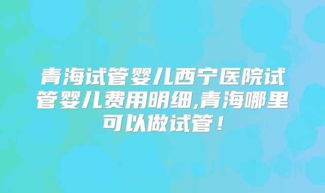 青海试管婴儿西宁医院试管婴儿费用明细,青海哪里可以做试管！