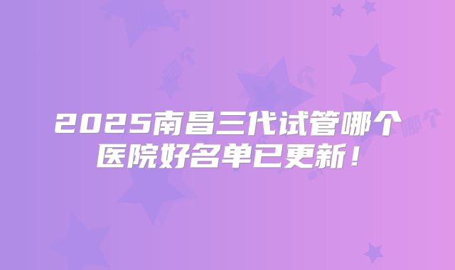 2025南昌三代试管哪个医院好名单已更新!