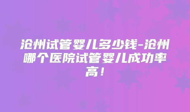 沧州试管婴儿多少钱-沧州哪个医院试管婴儿成功率高！