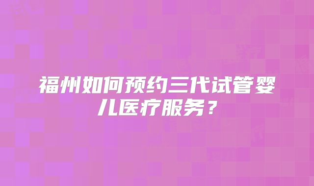 福州如何预约三代试管婴儿医疗服务?