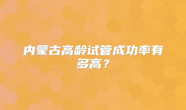 内蒙古高龄试管成功率有多高？