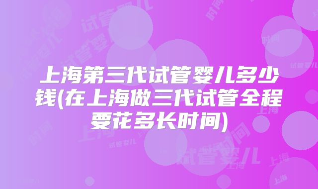 上海第三代试管婴儿多少钱(在上海做三代试管全程要花多长时间)