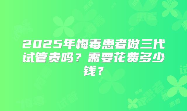 2025年梅毒患者做三代试管贵吗？需要花费多少钱？