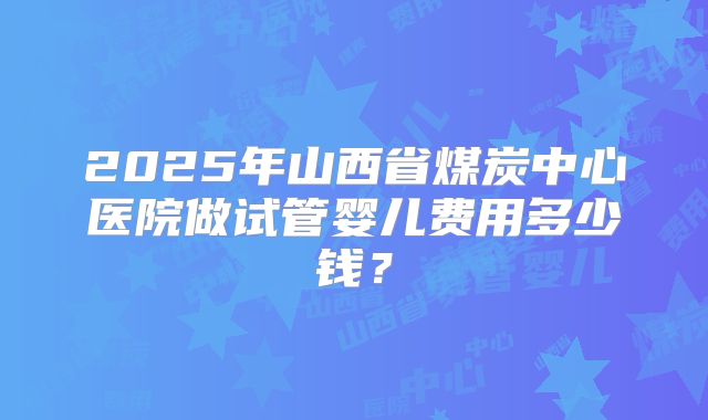 2025年山西省煤炭中心医院做试管婴儿费用多少钱?