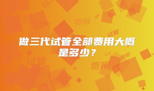 做三代试管全部费用大概是多少？
