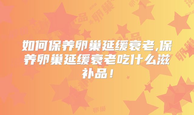 如何保养卵巢延缓衰老,保养卵巢延缓衰老吃什么滋补品!