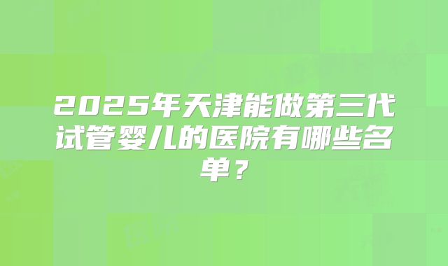 2025年天津能做第三代试管婴儿的医院有哪些名单？