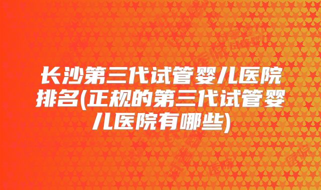 长沙第三代试管婴儿医院排名(正规的第三代试管婴儿医院有哪些)