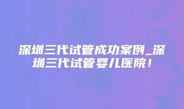 深圳三代试管成功案例_深圳三代试管婴儿医院!