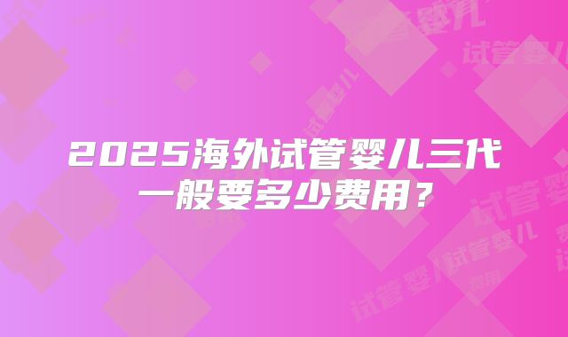 2025海外试管婴儿三代一般要多少费用？