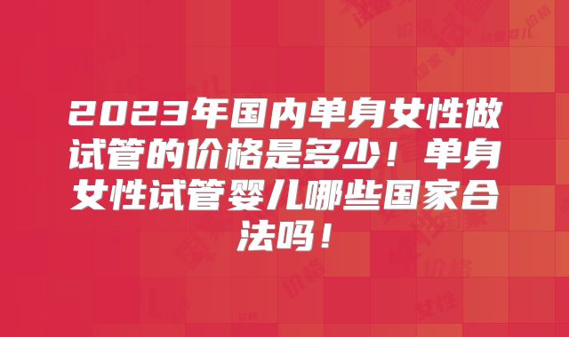 2023年国内单身女性做试管的价格是多少!单身女性试管婴儿哪些国家合法吗!
