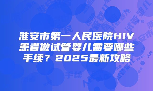 淮安市第一人民医院HIV患者做试管婴儿需要哪些手续?2025最新攻略