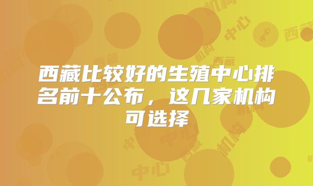 西藏比较好的生殖中心排名前十公布，这几家机构可选择