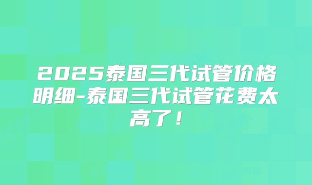2025泰国三代试管价格明细-泰国三代试管花费太高了！