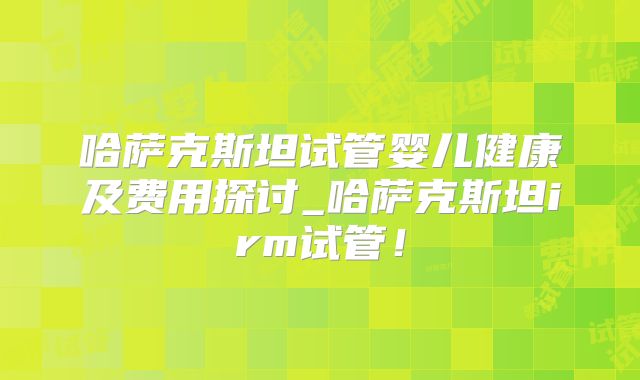 哈萨克斯坦试管婴儿健康及费用探讨_哈萨克斯坦irm试管！