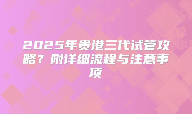 2025年贵港三代试管攻略?附详细流程与注意事项
