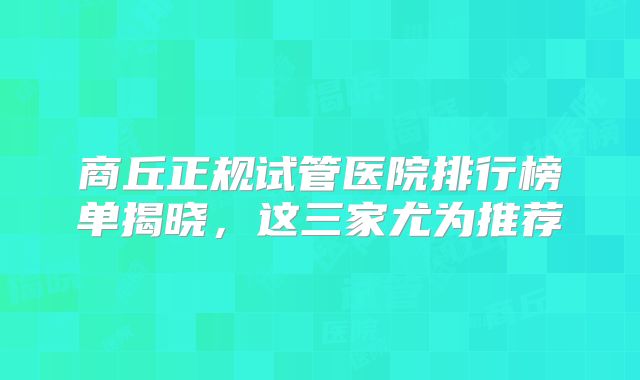 商丘正规试管医院排行榜单揭晓，这三家尤为推荐
