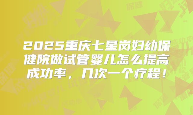 2025重庆七星岗妇幼保健院做试管婴儿怎么提高成功率，几次一个疗程！