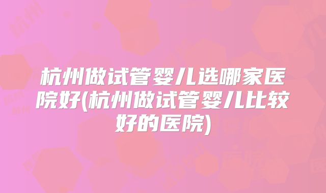 杭州做试管婴儿选哪家医院好(杭州做试管婴儿比较好的医院)