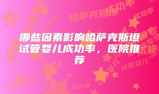 哪些因素影响哈萨克斯坦试管婴儿成功率,医院推荐