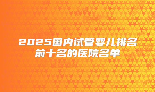 2025国内试管婴儿排名前十名的医院名单
