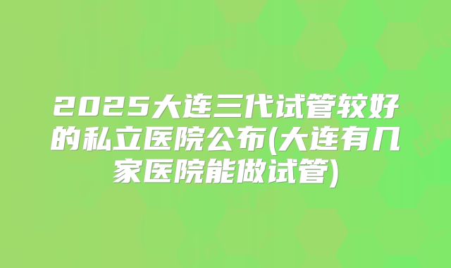 2025大连三代试管较好的私立医院公布(大连有几家医院能做试管)
