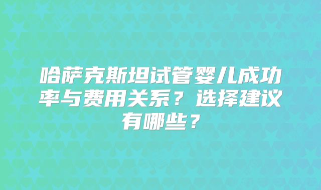 哈萨克斯坦试管婴儿成功率与费用关系？选择建议有哪些？